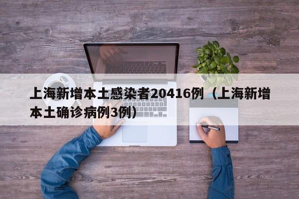 上海新增本土感染者20416例（上海新增本土确诊病例3例）