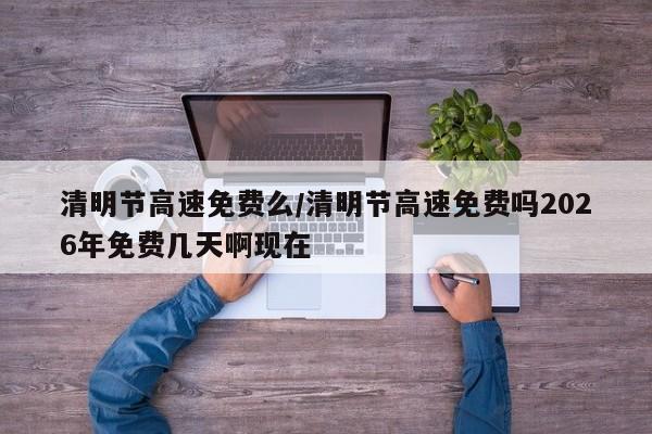 清明节高速免费么/清明节高速免费吗2026年免费几天啊现在