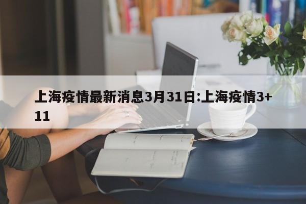 上海疫情最新消息3月31日:上海疫情3+11