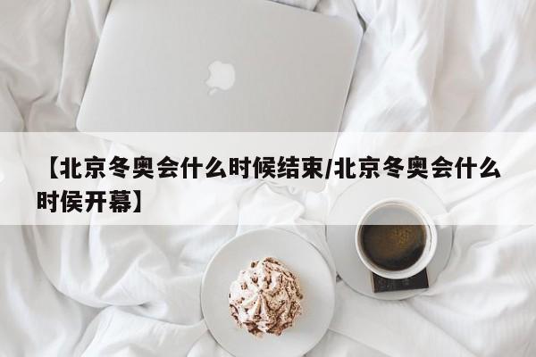 【北京冬奥会什么时候结束/北京冬奥会什么时侯开幕】